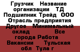 Грузчик › Название организации ­ ТД Подшипник Трейд, ООО › Отрасль предприятия ­ Другое › Минимальный оклад ­ 35 000 - Все города Работа » Вакансии   . Тульская обл.,Тула г.